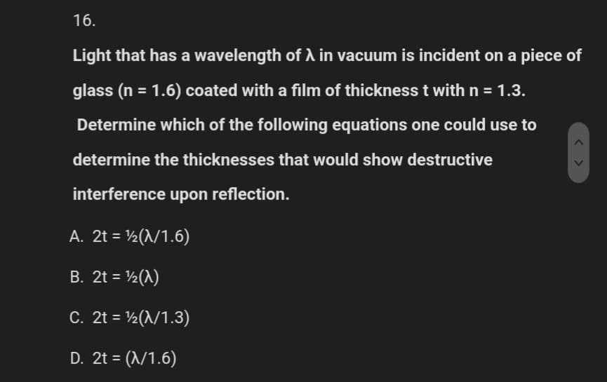16.
Light that has a wavelength of A in vacuum is incident on a piece of
glass (n = 1.6) coated with a film of thickness t with n = 1.3.
Determine which of the following equations one could use to
determine the thicknesses that would show destructive
interference upon reflection.
A. 2t = ¹2(λ/1.6)
B. 2t = ¹/2 (1)
C. 2t = 1/2 (λ/1.3)
D. 2t = (λ/1.6)