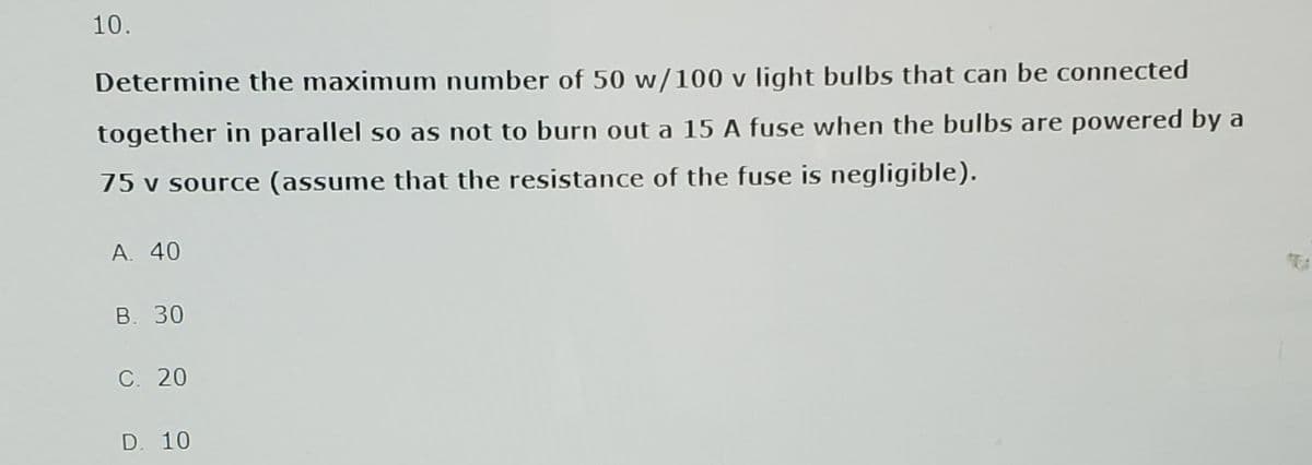 10.
Determine the maximum number of 50 w/100 v light bulbs that can be connected
together in parallel so as not to burn out a 15 A fuse when the bulbs are powered by a
75 v source (assume that the resistance of the fuse is negligible).
A. 40
B. 30
C. 20
D. 10
TRA