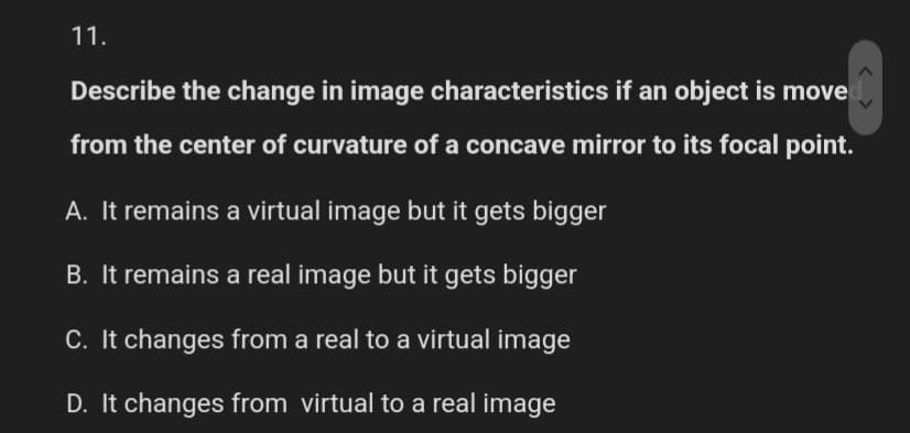 11.
Describe the change in image characteristics if an object is move
from the center of curvature of a concave mirror to its focal point.
A. It remains a virtual image but it gets bigger
B. It remains a real image but it gets bigger
C. It changes from a real to a virtual image
D. It changes from virtual to a real image