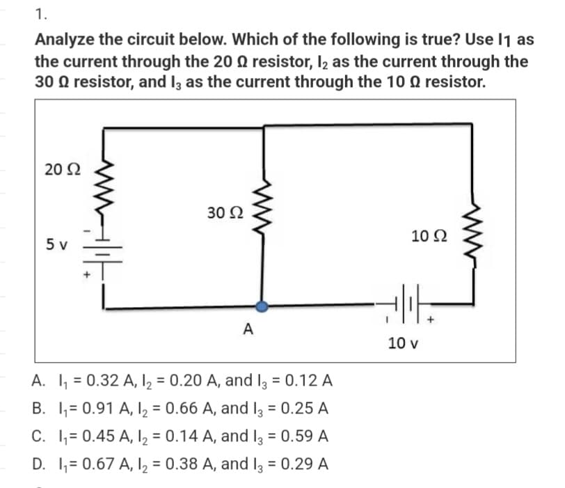 1.
Analyze the circuit below. Which of the following is true? Use 11 as
the current through the 20 resistor, 12 as the current through the
30 9 resistor, and 13 as the current through the 100 resistor.
20 Ω
5 v
Milit
30 Ω
A
A. I₁ = 0.32 A, 1₂ = 0.20 A, and 13 = 0.12 A
B. I₁= 0.91 A, 12 = 0.66 A, and I3 = 0.25 A
C. I₁= 0.45 A, 1₂ = 0.14 A, and I3 = 0.59 A
D. 1₁= 0.67 A, 1₂ = 0.38 A, and 13 = 0.29 A
10 Ω
니다.
10 v