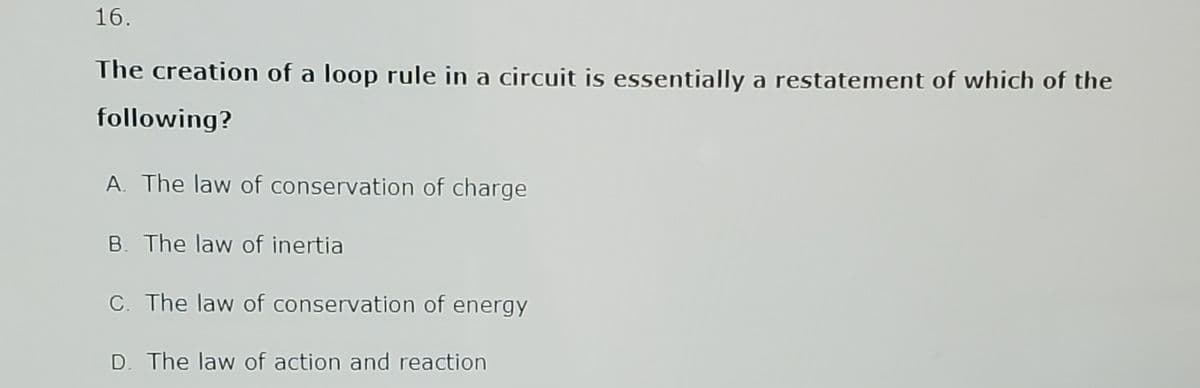 16.
The creation of a loop rule in a circuit is essentially a restatement of which of the
following?
A. The law of conservation of charge
B. The law of inertia
C. The law of conservation of energy
D. The law of action and reaction