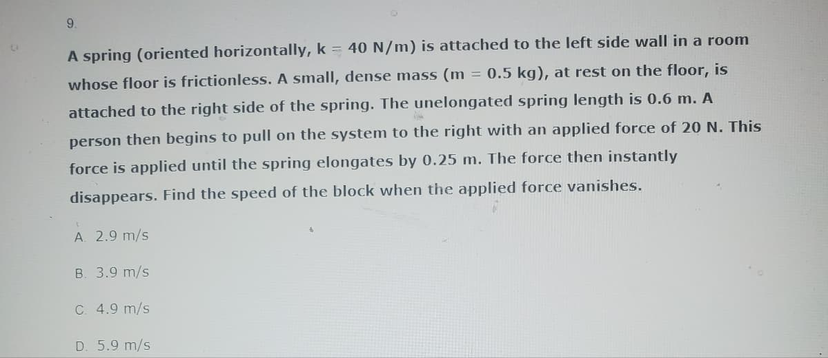 (
9.
A spring (oriented horizontally, k = 40 N/m) is attached to the left side wall in a room
= 0.5 kg), at rest on the floor, is
whose floor is frictionless. A small, dense mass (m
attached to the right side of the spring. The unelongated spring length is 0.6 m. A
person then begins to pull on the system to the right with an applied force of 20 N. This
force is applied until the spring elongates by 0.25 m. The force then instantly
disappears. Find the speed of the block when the applied force vanishes.
T
A. 2.9 m/s
B. 3.9 m/s
C. 4.9 m/s
D. 5.9 m/s