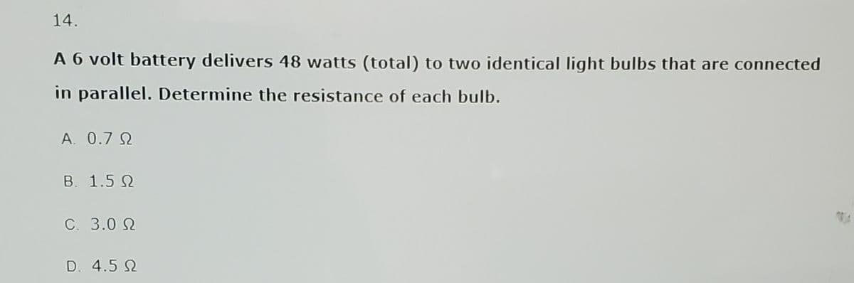 14.
A 6 volt battery delivers 48 watts (total) to two identical light bulbs that are connected
in parallel. Determine the resistance of each bulb.
A. 0.7 0
Β. 1.5 Ω
C. 3.0 Ω
D. 4.5