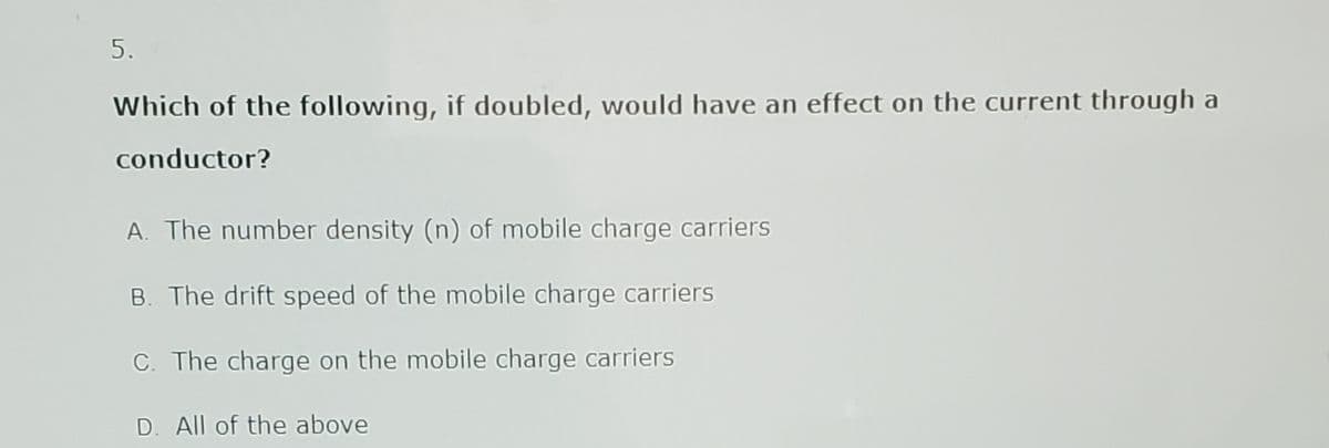 5.
Which of the following, if doubled, would have an effect on the current through a
conductor?
A. The number density (n) of mobile charge carriers
B. The drift speed of the mobile charge carriers
C. The charge on the mobile charge carriers
D. All of the above