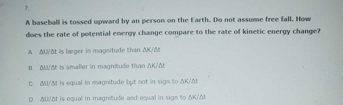 7.
A baseball is tossed upward by an person on the Earth. Do not assume free fall. How
does the rate of potential energy change compare to the rate of kinetic energy change?
A. ΔU/Δt is larger in magnitude than ΔΚ/Δt
AU/At is smaller in magnitude than AK/At
C. AU/At is equal in magnitude but not in sign to AK/At
AU/At is equal in magnitude and equal in sign to AK/At
B
D.