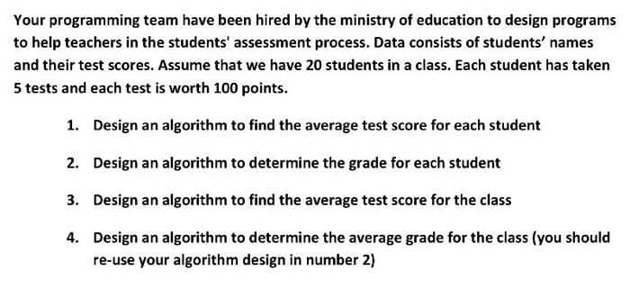 Your programming team have been hired by the ministry of education to design programs
to help teachers in the students' assessment process. Data consists of students' names
and their test scores. Assume that we have 20 students in a class. Each student has taken
5 tests and each test is worth 100 points.
1. Design an algorithm to find the average test score for each student
2. Design an algorithm to determine the grade for each student
3. Design an algorithm to find the average test score for the class
4. Design an algorithm to determine the average grade for the class (you should
re-use your algorithm design in number 2)
