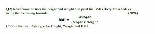 Q2) Read from the user his height and weight and print his BMI (Body Mass Index)
using the following formula:
(30%)
Weight
Height x Height
Choose the best Data type for Height, Weight and BMI.
BMI =
