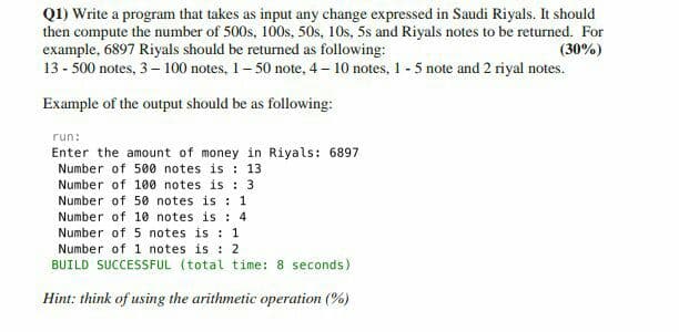 Q1) Write a program that takes as input any change expressed in Saudi Riyals. It should
then compute the number of 500s, 100s, 50s, 10s, 5s and Riyals notes to be returned. For
example, 6897 Riyals should be returned as following:
13 - 500 notes, 3– 100 notes, 1– 50 note, 4 – 10 notes, 1 - 5 note and 2 riyal notes.
(30%)
Example of the output should be as following:
run:
Enter the amount of money in Riyals: 6897
Number of 500 notes is : 13
Number of 100 notes is : 3
Number of 50 notes is : 1
Number of 10 notes is : 4
Number of 5 notes is : 1
Number of 1 notes is : 2
BUILD SUCCESSFUL (total time: 8 seconds)
Hint: think of using the arithmetic operation (%)
