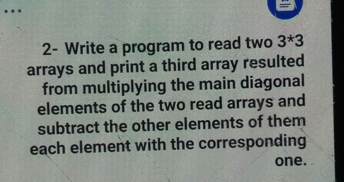 2- Write a program to read two 3*3
arrays and print a third array resulted
from multiplying the main diagonal
elements of the two read arrays and
subtract the other elements of them
each element with the corresponding
one.
