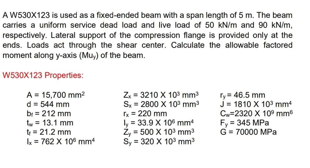 A W530X123 is used as a fixed-ended beam with a span length of 5 m. The beam
carries a uniform service dead load and live load of 50 kN/m and 90 kN/m,
respectively. Lateral support of the compression flange is provided only at the
ends. Loads act through the shear center. Calculate the allowable factored
moment along y-axis (Muy) of the beam.
W530X123 Properties:
A = 15,700 mm²
ry = 46.5 mm
d = 544 mm
bf = 212 mm
Zx 3210 X 10³ mm³
Sx = 2800 X 10³ mm³
rx = 220 mm
ly = 33.9 X 106 mm4
Zy = 500 X 10³ mm³
Sy= = 320 X 10³ mm³
J = 1810 X 10³ mm4
Cw=2320 X 10⁹ mm6
Fy = 345 MPa
G = 70000 MPa
tw = 13.1 mm
t₁ = 21.2 mm
Ix = 762 X 106 mm4