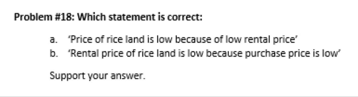 Problem #18: Which statement is correct:
a. 'Price of rice land is low because of low rental price'
b. 'Rental price of rice land is low because purchase price is low"
Support your answer.