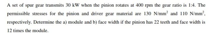 A set of spur gear transmits 30 kW when the pinion rotates at 400 rpm the gear ratio is 1:4. The
permissible stresses for the pinion and driver gear material are 130 N/mm² and 110 N/mm²,
respectively. Determine the a) module and b) face width if the pinion has 22 teeth and face width is
12 times the module.