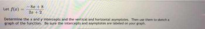 8 + 8
Let f(x)
2x + 2
Determine the x and y intercepts and the vertical and horizontal asymptotes. Then use them to sketch a
graph of the function. Be sure the intercepts and asymptotes are labeled on your graph.
