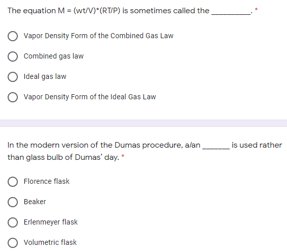 The equation M = (wt/V)*(RT/P) is sometimes called the
Vapor Density Form of the Combined Gas Law
Combined gas law
Ideal gas law
Vapor Density Form of the Ideal Gas Law
In the modern version of the Dumas procedure, alan
is used rather
than glass bulb of Dumas' day. *
Florence flask
Beaker
Erlenmeyer flask
Volumetric flask
