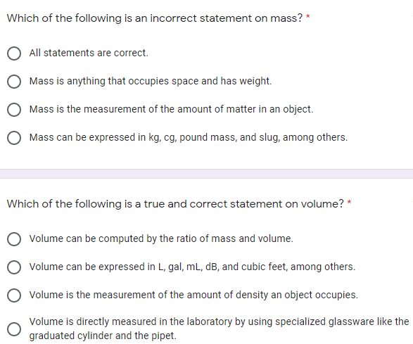 Which of the following is an incorrect statement on mass? *
All statements are correct.
Mass is anything that occupies space and has weight.
Mass is the measurement of the amount of matter in an object.
O Mass can be expressed in kg, cg, pound mass, and slug, among others.
Which of the following is a true and correct statement on volume? *
O volume can be computed by the ratio of mass and volume.
O volume can be expressed in L, gal, mL, dB, and cubic feet, among others.
O volume is the measurement of the amount of density an object occupies.
Volume is directly measured in the laboratory by using specialized glassware like the
graduated cylinder and the pipet.
