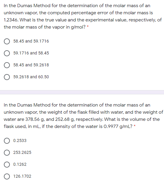 In the Dumas Method for the determination of the molar mass of an
unknown vapor, the computed percentage error of the molar mass is
1.2346. What is the true value and the experimental value, respectively, of
the molar mass of the vapor in g/mol? *
58.45 and 59.1716
O 59.1716 and 58.45
O 58.45 and 59.2618
59.2618 and 60.50
In the Dumas Method for the determination of the molar mass of an
unknown vapor, the weight of the flask filled with water, and the weight of
water are 378.56 g, and 252.68 g, respectively. What is the volume of the
flask used, in mL, if the density of the water is 0.9977 g/mL? *
0.2533
253.2625
0.1262
O 126.1702
