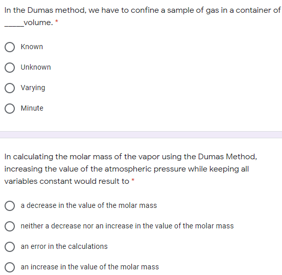 In the Dumas method, we have to confine a sample of gas in a container of
volume. *
Known
Unknown
Varying
O Minute
In calculating the molar mass of the vapor using the Dumas Method,
increasing the value of the atmospheric pressure while keeping all
variables constant would result to *
a decrease in the value of the molar mass
neither a decrease nor an increase in the value of the molar mass
an error in the calculations
an increase in the value of the molar mass
