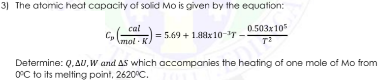 3) The atomic heat capacity of solid Mo is given by the equation:
cal
0.503x105
= 5.69 + 1.88x10-3T ·
\mol · K
T2
Determine: Q,AU,W and AS which accompanies the heating of one mole of Mo from
O°C to its melting point, 2620°C.
