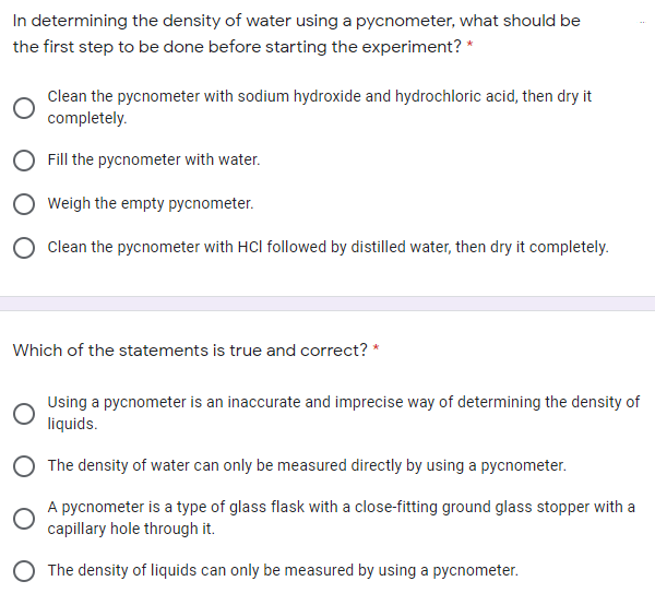 In determining the density of water using a pycnometer, what should be
the first step to be done before starting the experiment? *
Clean the pycnometer with sodium hydroxide and hydrochloric acid, then dry it
completely.
Fill the pycnometer with water.
Weigh the empty pycnometer.
O Clean the pycnometer with HCl followed by distilled water, then dry it completely.
Which of the statements is true and correct? *
Using a pycnometer is an inaccurate and imprecise way of determining the density of
liquids.
O The density of water can only be measured directly by using a pycnometer.
A pycnometer is a type of glass flask with a close-fitting ground glass stopper with a
capillary hole through it.
O The density of liquids can only be measured by using a pycnometer.
