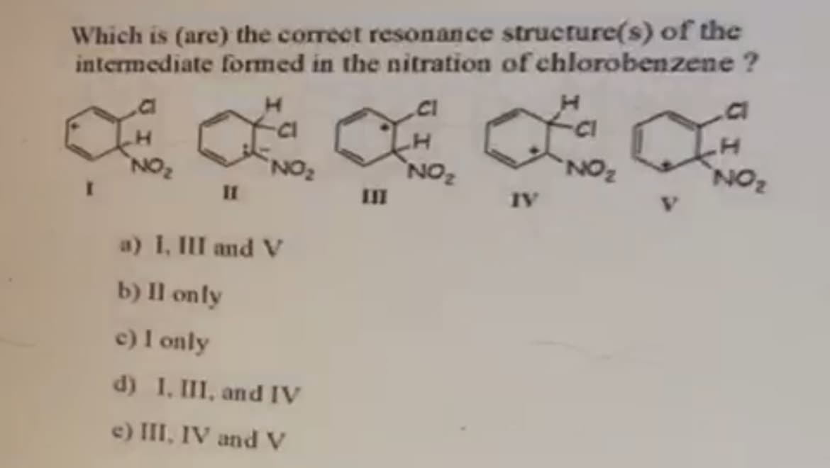 Which is (are) the correct resonance structure(s) of the
intermediate formed in the nitration of chlorobenzene ?
`NOz
NON,
NO2
NON
ON.
IV
II
a) I, III and V
b) Il only
c) I only
d) 1. III, and IV
e) III, IV and V
