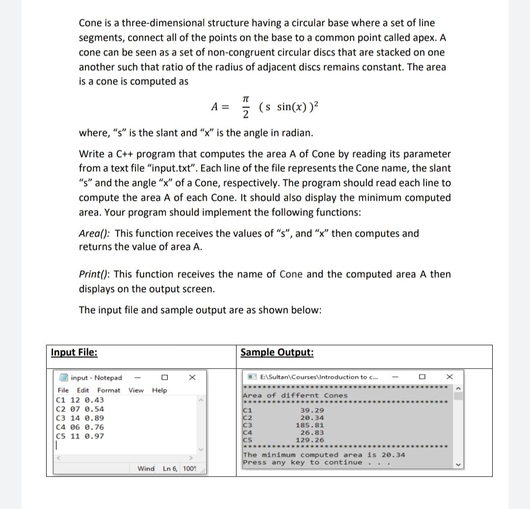 Cone is a three-dimensional structure having a circular base where a set of line
segments, connect all of the points on the base to a common point called apex. A
cone can be seen as a set of non-congruent circular discs that are stacked on one
another such that ratio of the radius of adjacent discs remains constant. The area
is a cone is computed as
A =
(s sin(x))²
where, "s" is the slant and "x" is the angle in radian.
Write a C++ program that computes the area A of Cone by reading its parameter
from a text file "input.txt". Each line of the file represents the Cone name, the slant
"s" and the angle "x" of a Cone, respectively. The program should read each line to
compute the area A of each Cone. It should also display the minimum computed
area. Your program should implement the following functions:
Area(): This function receives the values of "s", and "x" then computes and
returns the value of area A.
Print(): This function receives the name of Cone and the computed area A then
displays on the output screen.
The input file and sample output are as shown below:
Input File:
Sample Output:
O input - Notepad
E E:\Sultan\Courses\Introduction to c...
File Edit Format
View
Help
Area of differnt Cones
C1 12 0.43
C2 07 0.54
C3 14 0.89
C4 06 0.76
C5 11 0.97
C1
39.29
20.34
185.81
26.83
129.26
The minimum computed area is 20.34
Press any key to continue
Wind
Ln 6, 100:
