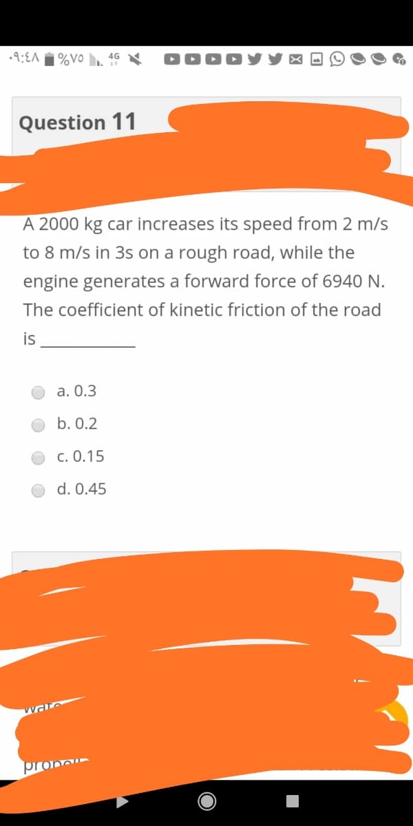 |%VO
4G N
DOD!
Question 11
A 2000 kg car increases its speed from 2 m/s
to 8 m/s in 3s on a rough road, while the
engine generates a forward force of 6940 N.
The coefficient of kinetic friction of the road
is
a. 0.3
b. 0.2
c. 0.15
d. 0.45
prono
