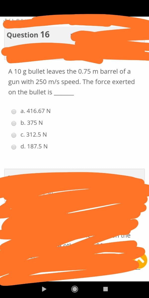 Question 16
A 10 g bullet leaves the 0.75 m barrel of a
gun with 250 m/s speed. The force exerted
on the bullet is
a. 416.67 N
b. 375 N
c. 312.5 N
d. 187.5 N
