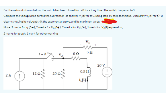 For the network shown below, the switch has been closed for t<0 for a long time. The switch is open at t=0.
Compute the voltage drop across the 50 resistor (as shown), Volt) for t>0, using step-by-step technique. Also draw Volt) for t20
clearly showing its value att=0, the exponential curve, and its maximum value.
Note: 2 marks for i (0-). 2 marks for Vo(0+). 2 marks for Vo(x), 1 mark for Volt) expression.
2 marks for graph, 1 mark for other working
Vo
20 V
0.5 H3
2 A
12 2.
20 2
