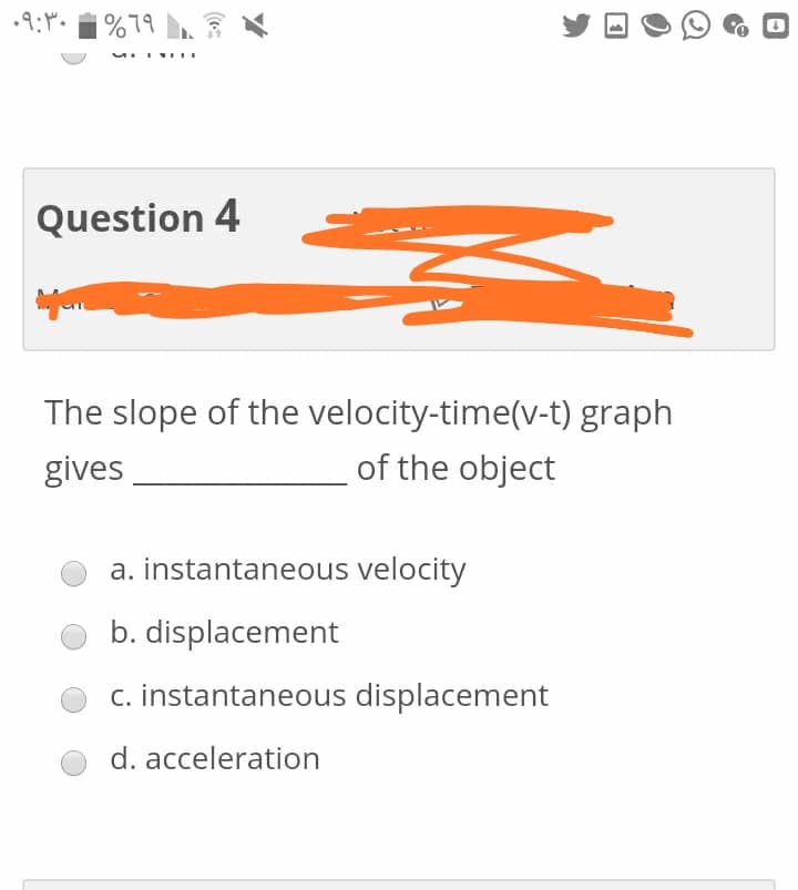 |%79
Question 4
The slope of the velocity-time(v-t) graph
gives
of the object
a. instantaneous velocity
b. displacement
c. instantaneous displacement
d. acceleration
