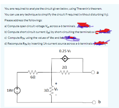 You are required to analyze the circuit given below, using Thevenin's theorem.
You can use any technique to simplify the circuit if required (without disturbing Vo).
Please address the followings:
a) Compute open circuit voltage Voc across a-b terminals.
b) Compute short circuit current (l) by short-circuiting the terminals a-
c) Compute RTH using the values of Voc and Ish.
d) Recompute RTH by inserting 1A-current source across a-b terminals
0.25 Vo
20
a
6N
Vo
18V
