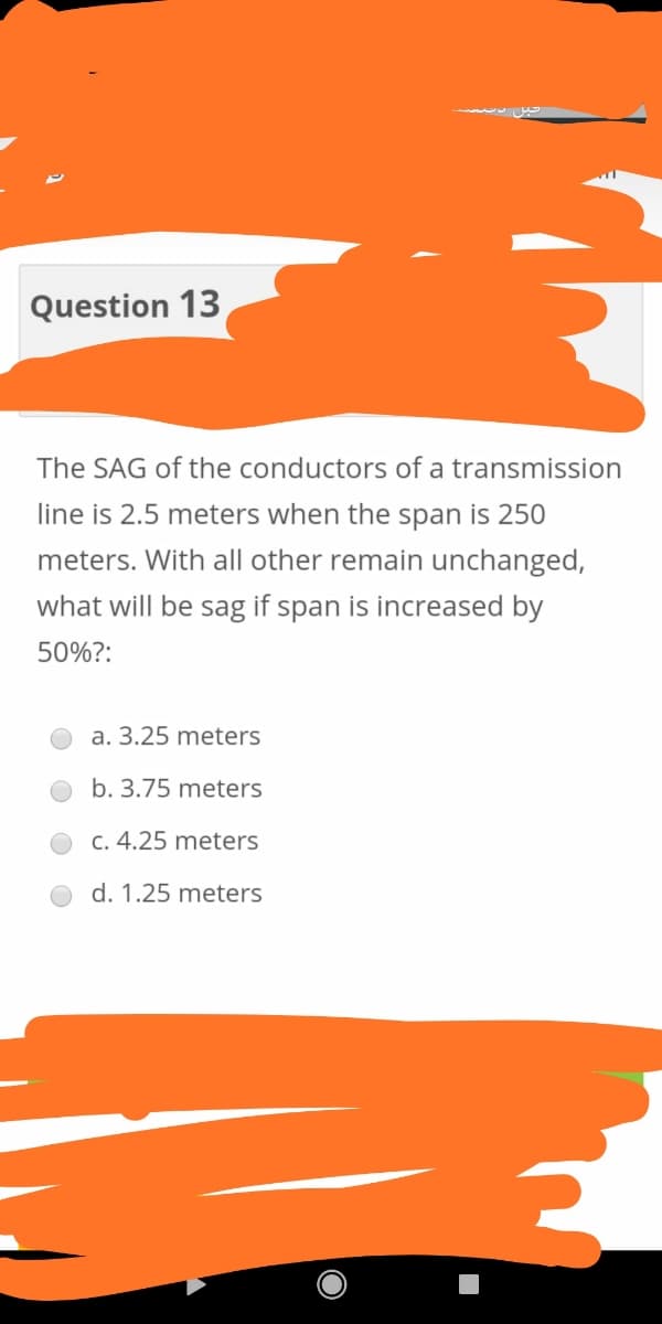 Question 13
The SAG of the conductors of a transmission
line is 2.5 meters when the span is 250
meters. With all other remain unchanged,
what will be sag if span is increased by
50%?:
a. 3.25 meters
b. 3.75 meters
C. 4.25 meters
d. 1.25 meters
