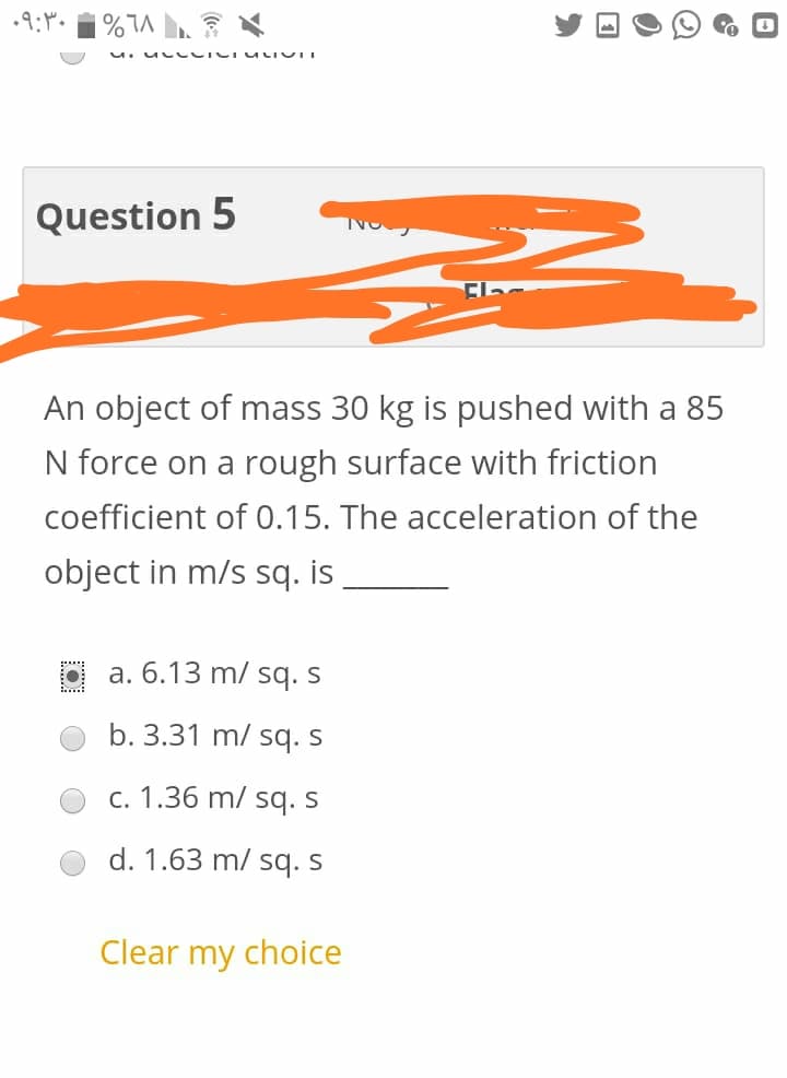 Question 5
An object of mass 30 kg is pushed with a 85
N force on a rough surface with friction
coefficient of 0.15. The acceleration of the
object in m/s sq. is
a. 6.13 m/ sq. S
b. 3.31 m/ sq. s
c. 1.36 m/ sq. s
d. 1.63 m/ sq. S
Clear my choice
