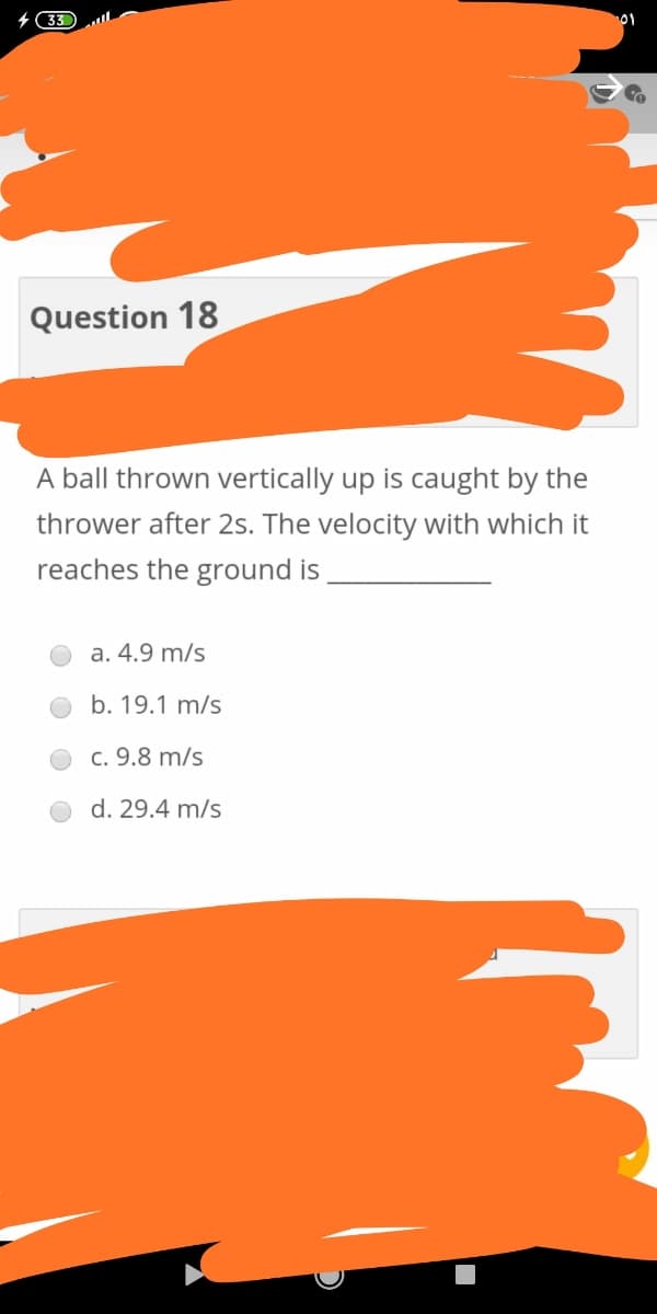 4 33
Question 18
A ball thrown vertically up is caught by the
thrower after 2s. The velocity with which it
reaches the ground is
a. 4.9 m/s
b. 19.1 m/s
c. 9.8 m/s
d. 29.4 m/s
