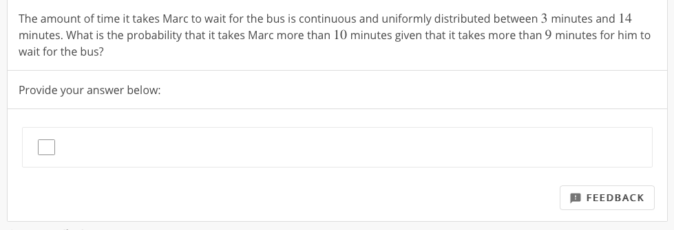 The amount of time it takes Marc to wait for the bus is continuous and uniformly distributed between 3 minutes and 14
minutes. What is the probability that it takes Marc more than 10 minutes given that it takes more than 9 minutes for him to
wait for the bus?
