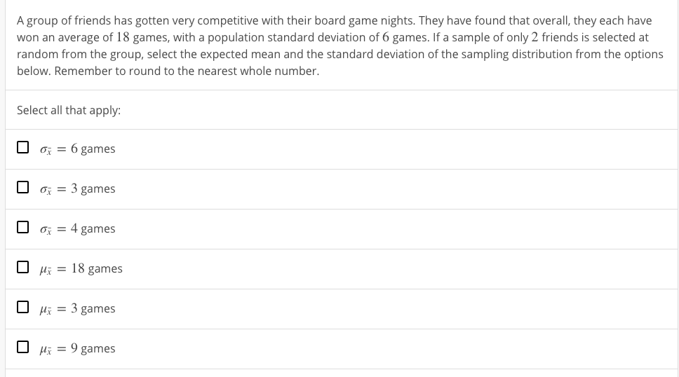 A group of friends has gotten very competitive with their board game nights. They have found that overall, they each have
won an average of 18 games, with a population standard deviation of 6 games. If a sample of only 2 friends is selected at
random from the group, select the expected mean and the standard deviation of the sampling distribution from the options
below. Remember to round to the nearest whole number.
