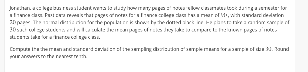 Jonathan, a college business student wants to study how many pages of notes fellow classmates took during a semester for
a finance class. Past data reveals that pages of notes for a finance college class has a mean of 90, with standard deviation
20 pages. The normal distribution for the population is shown by the dotted black line. He plans to take a random sample of
30 such college students and will calculate the mean pages of notes they take to compare to the known pages of notes
students take for a finance college class.
Compute the the mean and standard deviation of the sampling distribution of sample means for a sample of size 30. Round
your answers to the nearest tenth.
