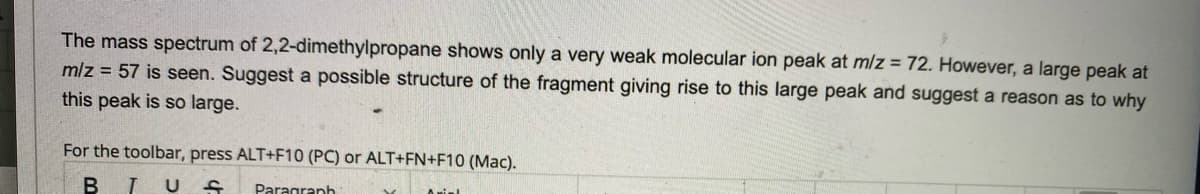 The mass spectrum of 2,2-dimethylpropane shows only a very weak molecular ion peak at m/z = 72. However, a large peak at
mlz = 57 is seen. Suggest a possible structure of the fragment giving rise to this large peak and suggest a reason as to why
this peak is so large.
For the toolbar, press ALT+F10 (PC) or ALT+FN+F10 (Mac).
T U
Paragraph
5