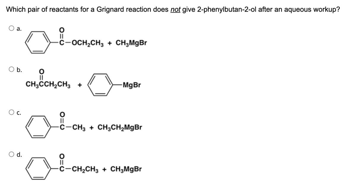 Which pair of reactants for a Grignard reaction does not give 2-phenylbutan-2-ol after an aqueous workup?
a.
b.
C.
01
O
8
-C-OCH₂CH3 + CH₂MgBr
CH3CCH₂CH3 +
-MgBr
-C-CH3 + CH3CH₂MgBr
-C-CH₂CH3 + CH3MgBr