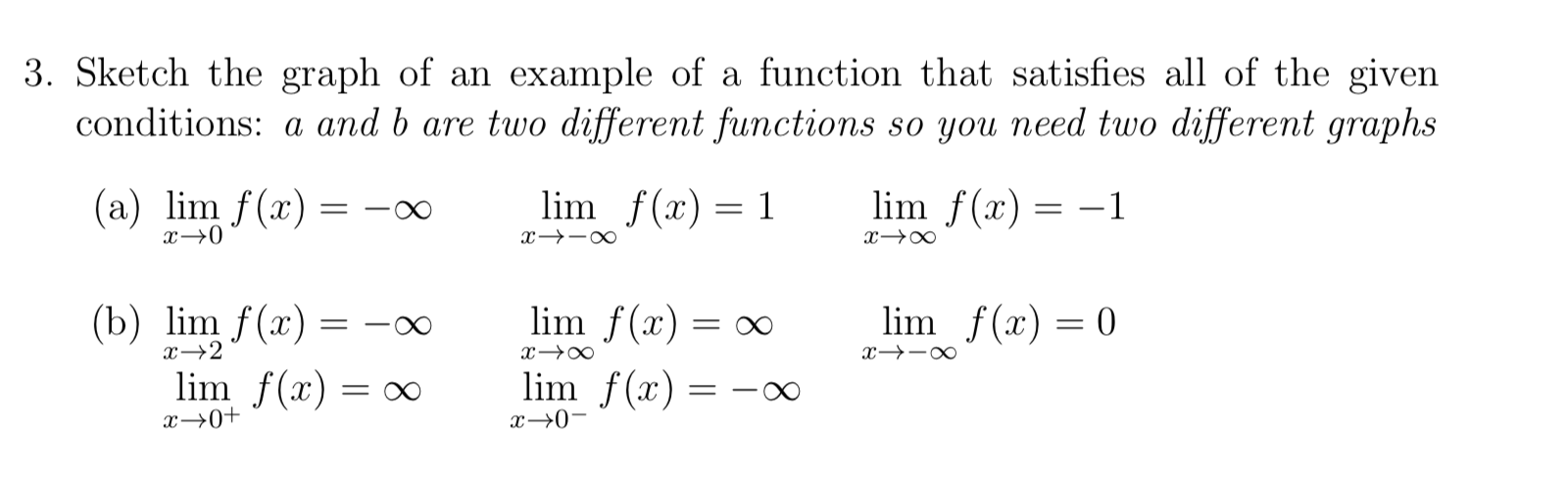 3. Sketch the graph of an example of a function that satisfies all of the given
conditions: a and b are two different functions so you need two different graphs
(a) lim f(x) :
lim f(x) = 1
lim f(x) = –1
x→0
(b) lim f(x) = -∞
lim f(x) = ∞
lim f(x) = 0
x→2
x→-∞
lim f(x) = ∞
lim f(x) =
||
x→0+
x→0-
