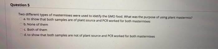 Question 5
Two different types of mastermixes were used to idetify the GMO food. What was the purpose of using plant mastermix?
a. to show that both samples are of plant source and PCR worked for both mastermixes
b. None of them
C. Both of them
d. to show that both samples are not of plant source and PCR worked for both mastermixes
