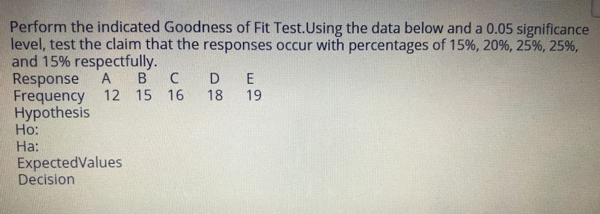 Perform the indicated Goodness of Fit Test.Using the data below and a 0.05 significance
level, test the claim that the responses occur with percentages of 15%, 20%, 25%, 25%,
and 15% respectfully.
Response
Frequency 12 15 16
Hypothesis
Но:
На:
ExpectedValues
Decision
А
В
C
18
19
