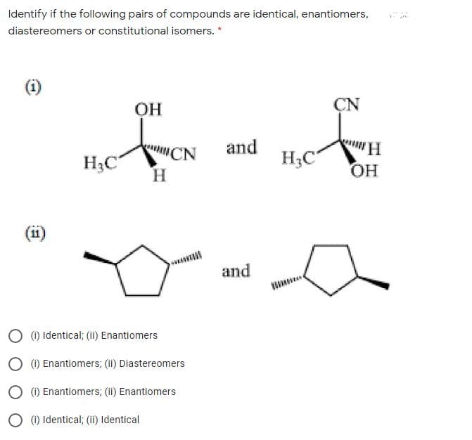 Identify if the following pairs of compounds are identical, enantiomers,
diastereomers or constitutional isomers. *
ОН
CN
and
H;C
uNCN
INCN
H3C
H.
C
HO,
(ii)
and
O (1) Identical; (ii) Enantiomers
O (1) Enantiomers; (ii) Diastereomers
O (1) Enantiomers; (ii) Enantiomers
O (1) Identical; (ii) Identical
