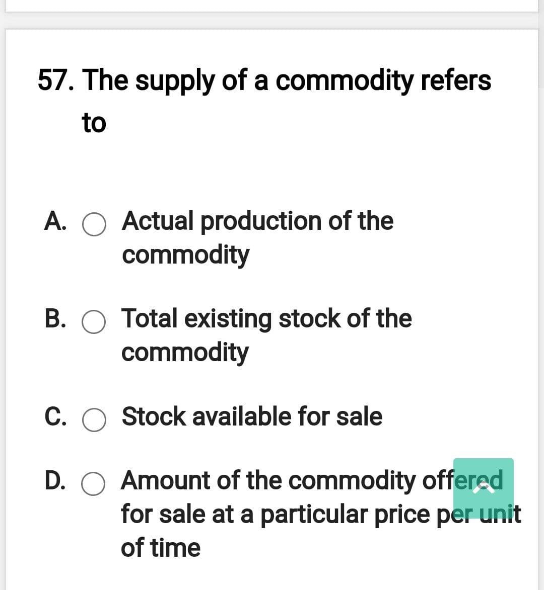 57. The supply of a commodity refers
to
A. O Actual production of the
commodity
B. O Total existing stock of the
commodity
C. O Stock available for sale
D. O Amount of the commodity offered
for sale at a particular price per unit
of time
