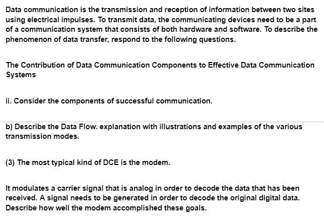 Data communication is the transmission and reception of information between two sites
using electrical impulses. To transmit data, the communicating devices need to be a part
of a communication system that consists of both hardware and software. To describe the
phenomenon of data transfer, respond to the following questions.
The Contribution of Data Communication Components to Effective Data Communication
Systems
ii. Consider the components of successful communication.
b) Describe the Data Flow. explanation with illustrations and examples of the various
transmission modes.
(3) The most typical kind of DCE is the modem.
It modulates a carrier signal that is analog in order to decode the data that has been
received. A signal needs to be generated in order to decode the original digital data.
Describe how well the modem accomplished these goals.