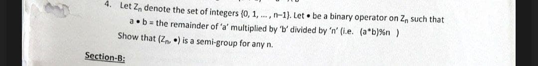 4. Let Zn denote the set of integers {0, 1, ..., n-1). Let be a binary operator on Z, such that
a. b = the remainder of 'a' multiplied by 'b' divided by 'n' (i.e. (a*b) %n )
Show that (Zn,) is a semi-group for any n.
Section-B: