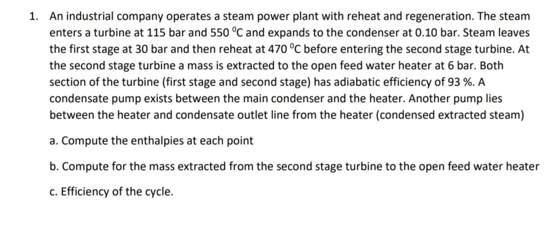 1. An industrial company operates a steam power plant with reheat and regeneration. The steam
enters a turbine at 115 bar and 550 °C and expands to the condenser at 0.10 bar. Steam leaves
the first stage at 30 bar and then reheat at 470 °C before entering the second stage turbine. At
the second stage turbine a mass is extracted to the open feed water heater at 6 bar. Both
section of the turbine (first stage and second stage) has adiabatic efficiency of 93 %. A
condensate pump exists between the main condenser and the heater. Another pump lies
between the heater and condensate outlet line from the heater (condensed extracted steam)
a. Compute the enthalpies at each point
b. Compute for the mass extracted from the second stage turbine to the open feed water heater
c. Efficiency of the cycle.
