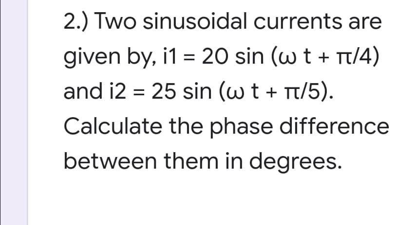 2.) Two sinusoidal currents are
given by, i1 = 20 sin (w t + t/4)
and i2 = 25 sin (w t + Tt/5).
Calculate the phase difference
between them in degrees.
