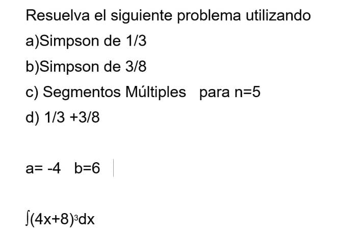 Resuelva el siguiente problema utilizando
a)Simpson de 1/3
b)Simpson de 3/8
c) Segmentos Múltiples para n=5
d) 1/3 +3/8
a= -4 b=6
S(4x+8)*dx
