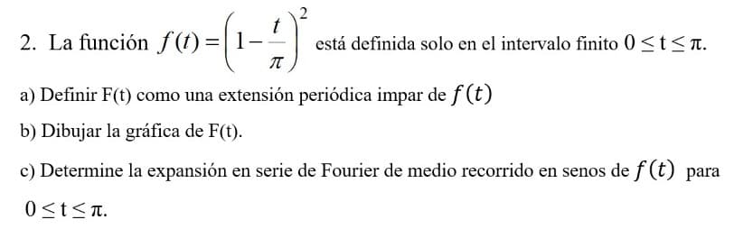 2. La función f(t) =|1-
está definida solo en el intervalo finito 0 <t<T.
a) Definir F(t) como una extensión periódica impar de f (t)
b) Dibujar la gráfica de F(t).
c) Determine la expansión en serie de Fourier de medio recorrido en senos de f (t) para
0<t<T.
