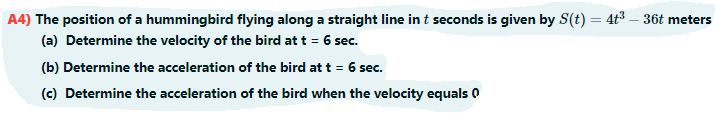 A4) The position of a hummingbird flying along a straight line in t seconds is given by S(t) = 4t³ – 36t meters
%3D
(a) Determine the velocity of the bird at t = 6 sec.
(b) Determine the acceleration of the bird at t = 6 sec.
(c) Determine the acceleration of the bird when the velocity equals 0
